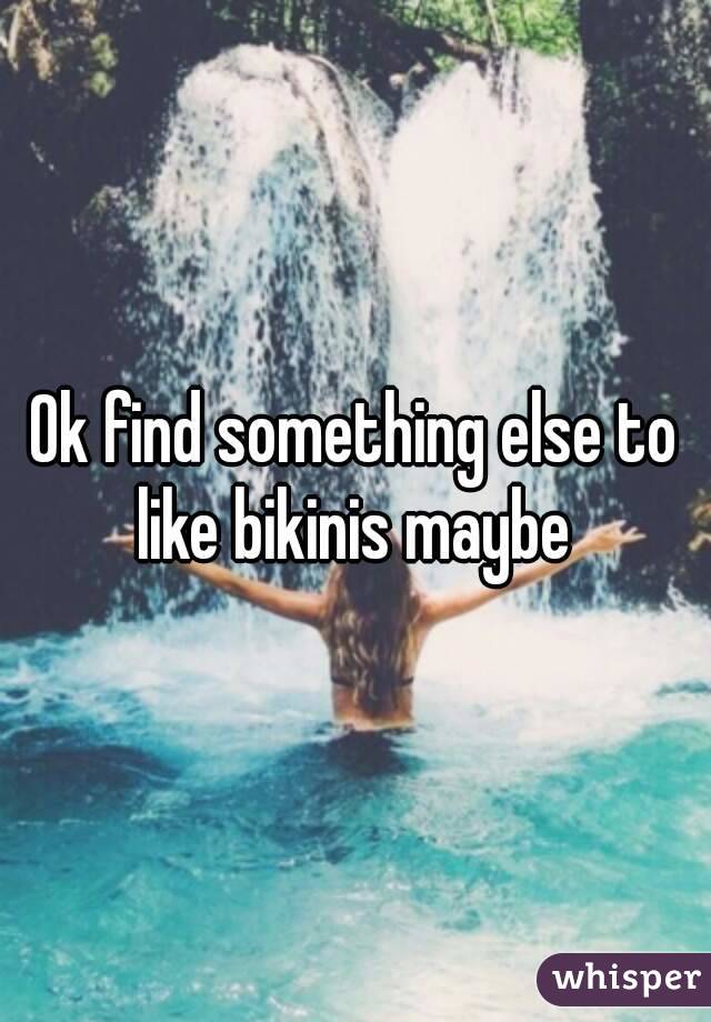 Ok find something else to like bikinis maybe 