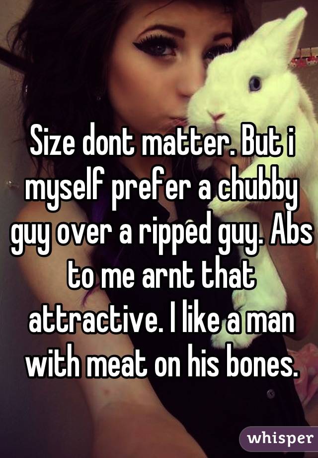 Size dont matter. But i myself prefer a chubby guy over a ripped guy. Abs to me arnt that attractive. I like a man with meat on his bones.