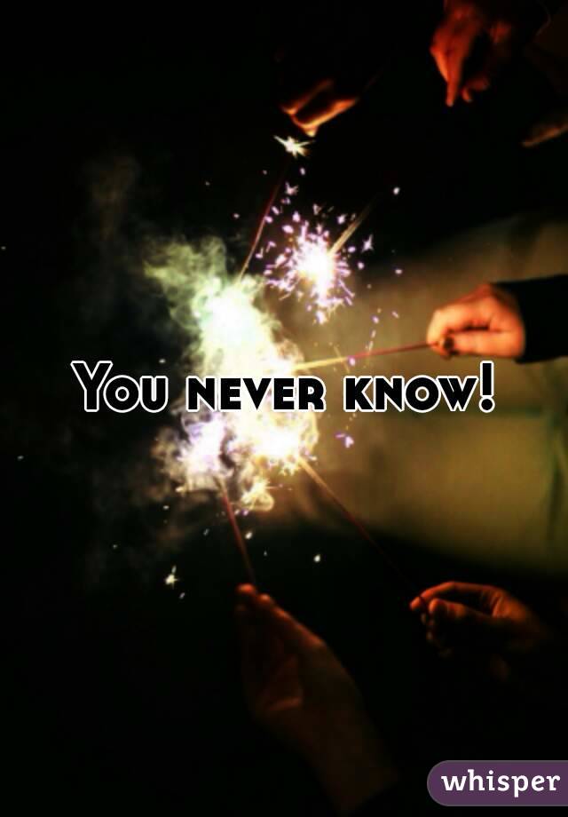 You never know!