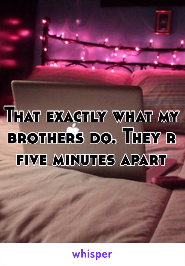 That exactly what my brothers do. They r five minutes apart