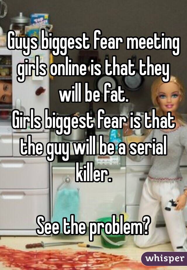 Guys biggest fear meeting girls online is that they will be fat. 
Girls biggest fear is that the guy will be a serial killer. 

See the problem? 