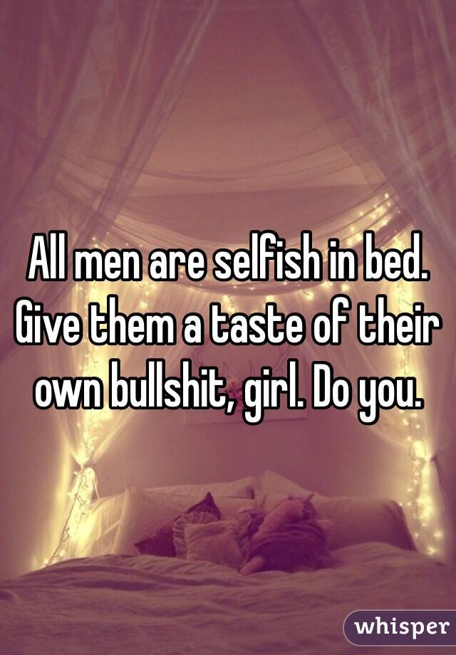 All men are selfish in bed. Give them a taste of their own bullshit, girl. Do you. 
