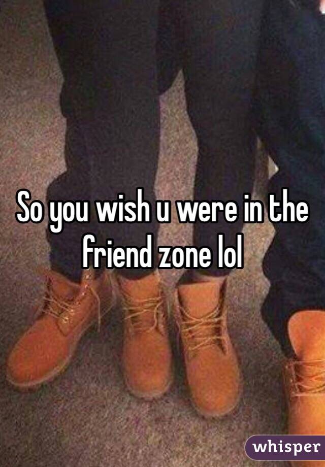 So you wish u were in the friend zone lol