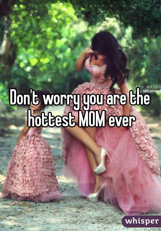 Don't worry you are the hottest MOM ever