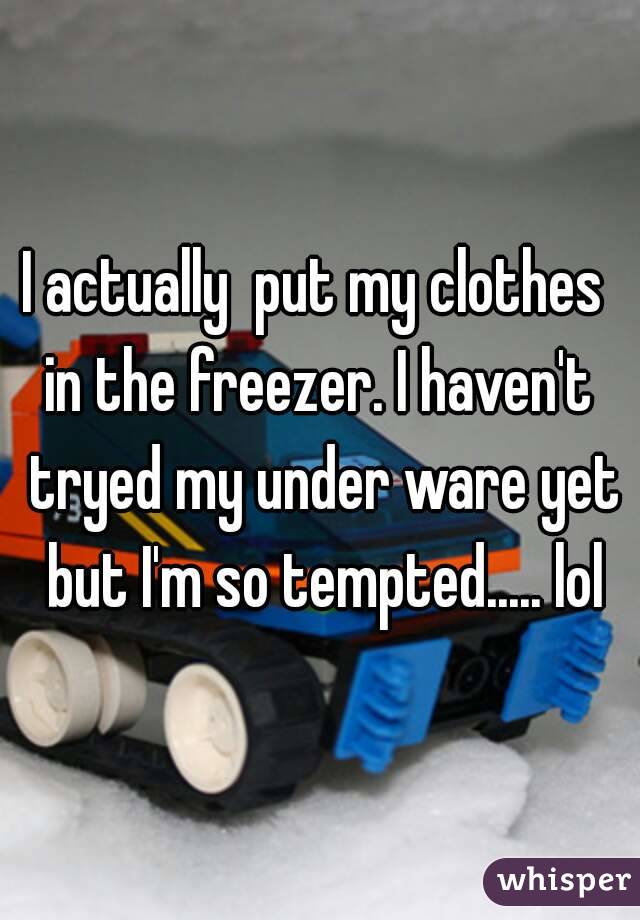 I actually  put my clothes  in the freezer. I haven't  tryed my under ware yet but I'm so tempted..... lol