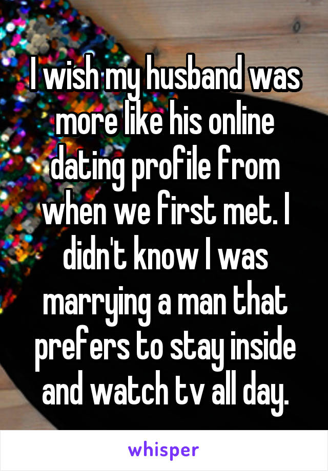 I wish my husband was more like his online dating profile from when we first met. I didn't know I was marrying a man that prefers to stay inside and watch tv all day.