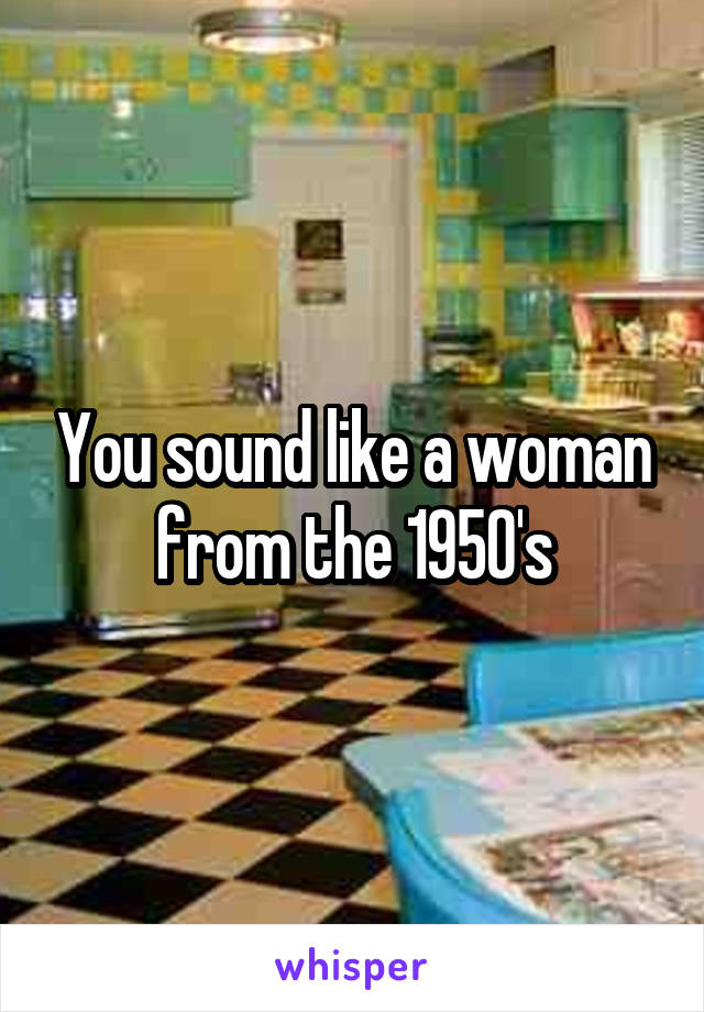 You sound like a woman from the 1950's