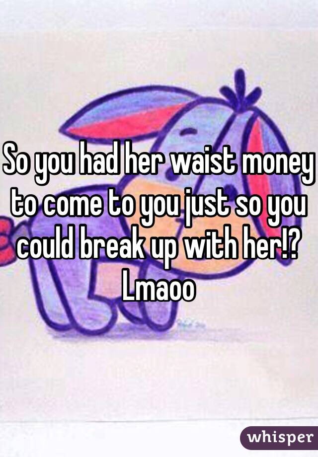 So you had her waist money to come to you just so you could break up with her!? Lmaoo 