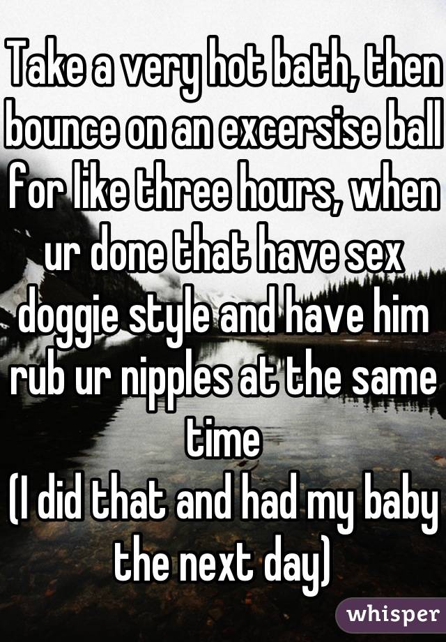 Take a very hot bath, then bounce on an excersise ball for like three hours, when ur done that have sex doggie style and have him rub ur nipples at the same time
(I did that and had my baby the next day)