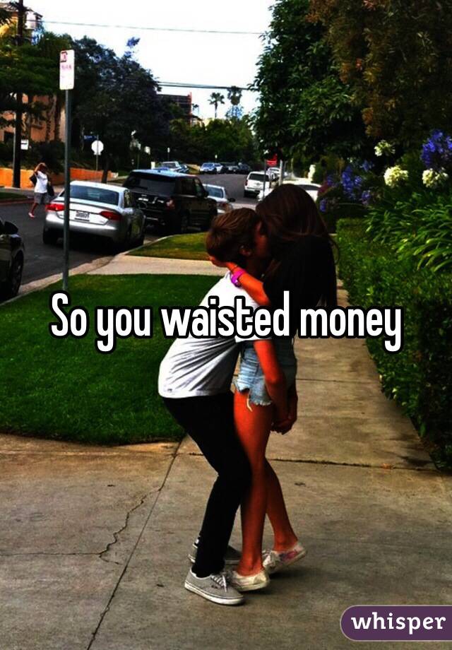 So you waisted money 