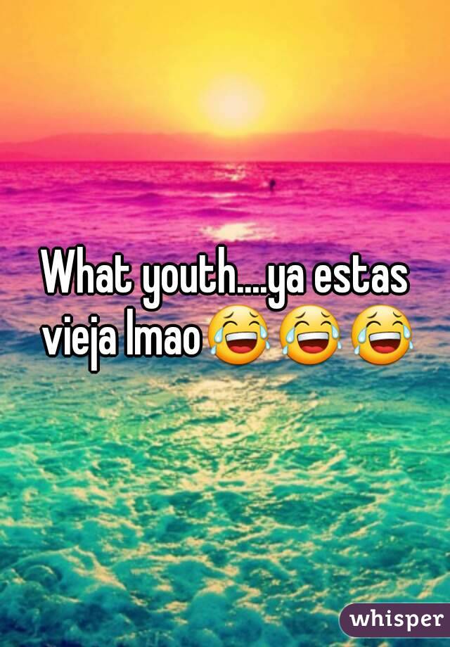 What youth....ya estas vieja lmao😂😂😂