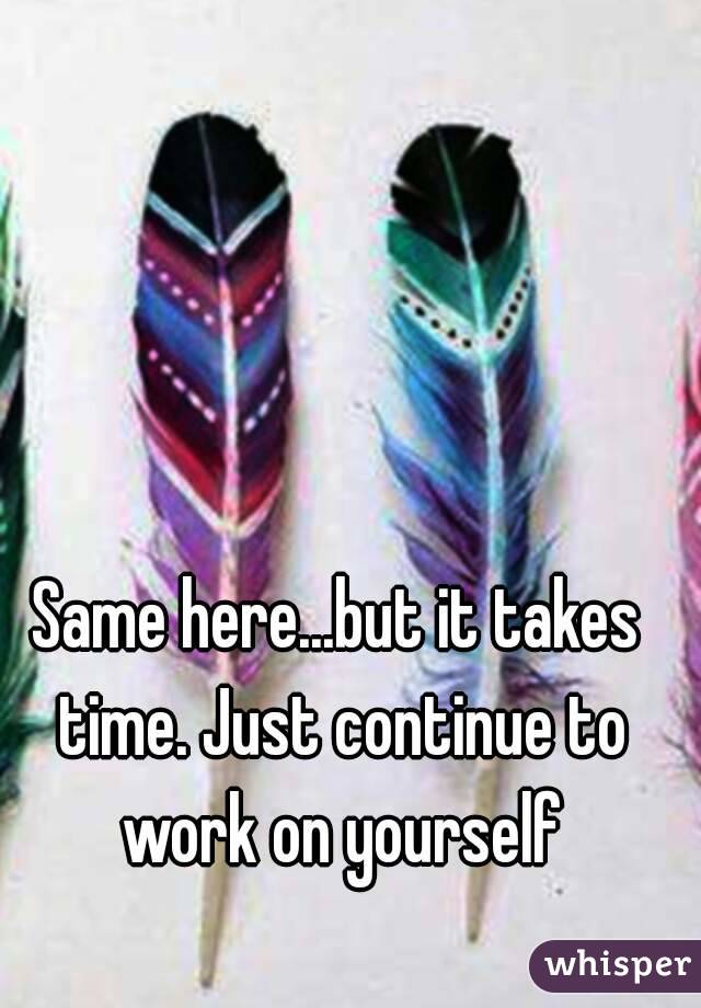 Same here...but it takes time. Just continue to work on yourself