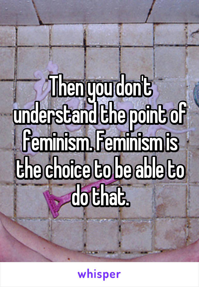 Then you don't understand the point of feminism. Feminism is the choice to be able to do that.