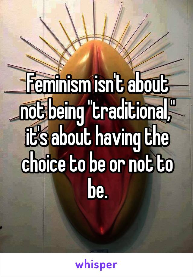 Feminism isn't about not being "traditional," it's about having the choice to be or not to be.