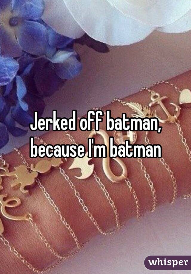 Jerked off batman, because I'm batman