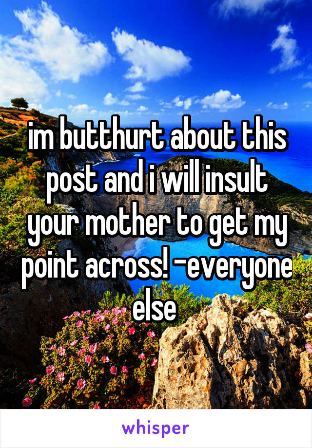 im butthurt about this post and i will insult your mother to get my point across! -everyone else 
