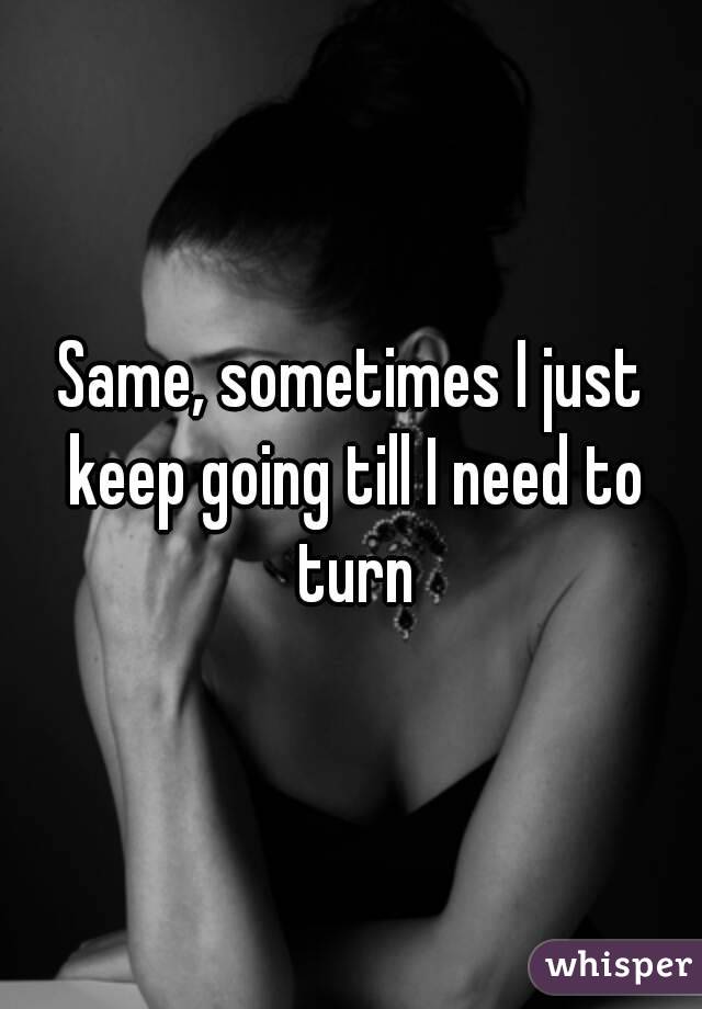 Same, sometimes I just keep going till I need to turn