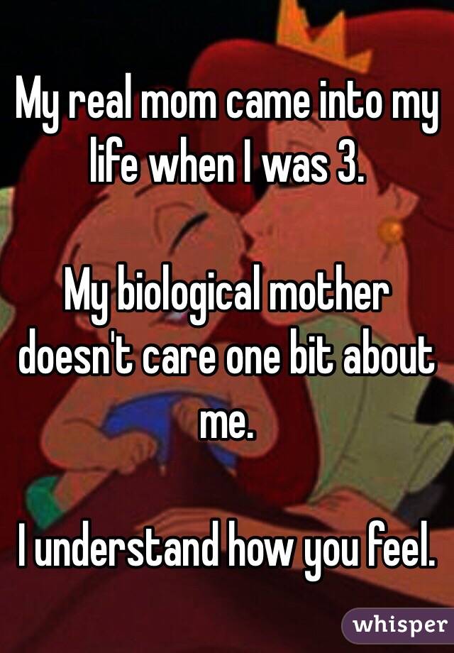 My real mom came into my life when I was 3. 

My biological mother doesn't care one bit about me. 

I understand how you feel. 