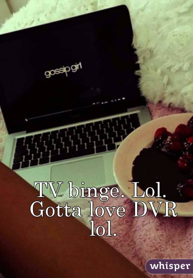 TV binge. Lol. Gotta love DVR lol.