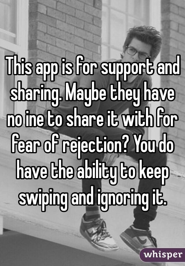 This app is for support and sharing. Maybe they have no ine to share it with for fear of rejection? You do have the ability to keep swiping and ignoring it.