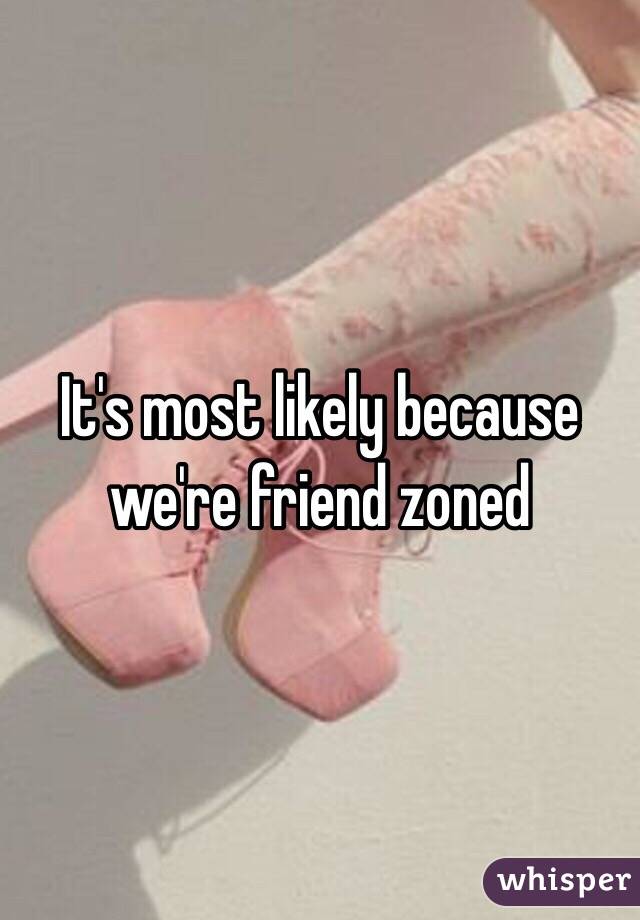 It's most likely because we're friend zoned 