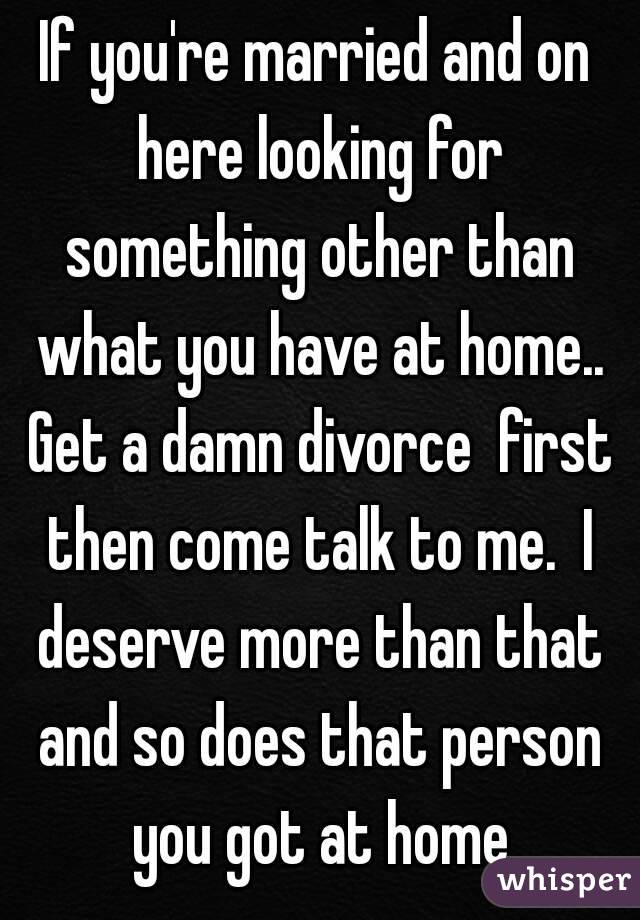 If you're married and on here looking for something other than what you have at home.. Get a damn divorce  first then come talk to me.  I deserve more than that and so does that person you got at home