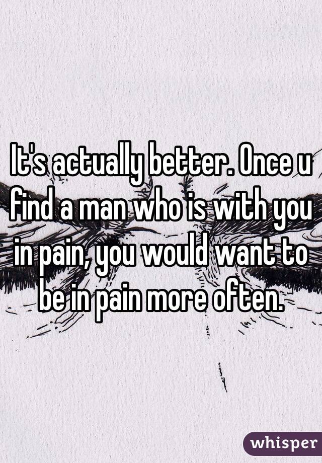 It's actually better. Once u find a man who is with you in pain, you would want to be in pain more often.