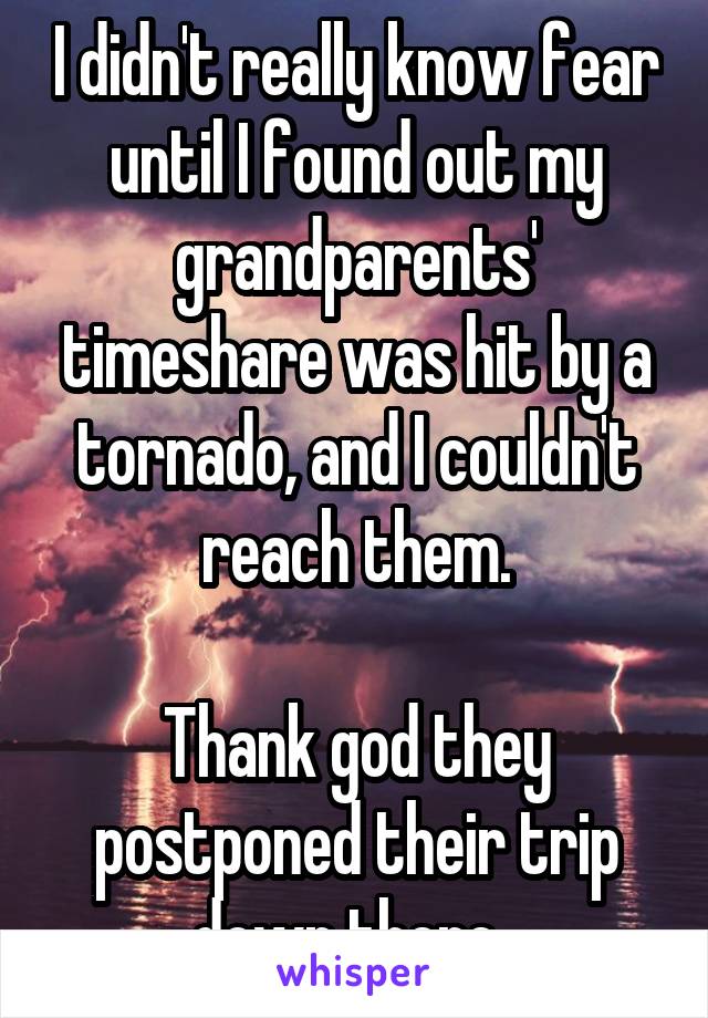 I didn't really know fear until I found out my grandparents' timeshare was hit by a tornado, and I couldn't reach them.

Thank god they postponed their trip down there. 