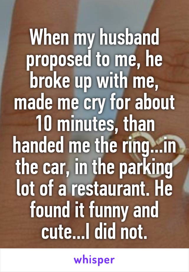 When my husband proposed to me, he broke up with me, made me cry for about 10 minutes, than handed me the ring...in the car, in the parking lot of a restaurant. He found it funny and cute...I did not.