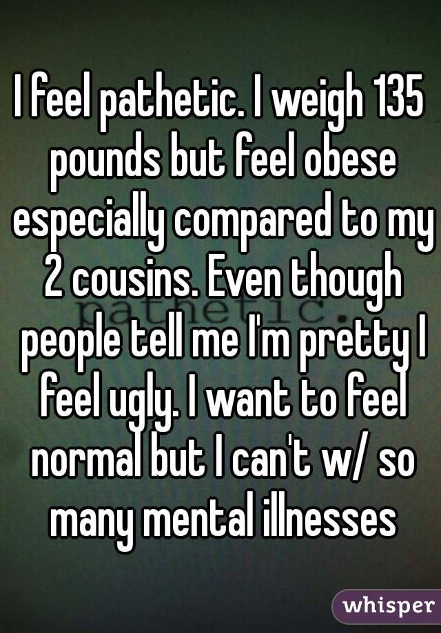 I feel pathetic. I weigh 135 pounds but feel obese especially compared to my 2 cousins. Even though people tell me I'm pretty I feel ugly. I want to feel normal but I can't w/ so many mental illnesses