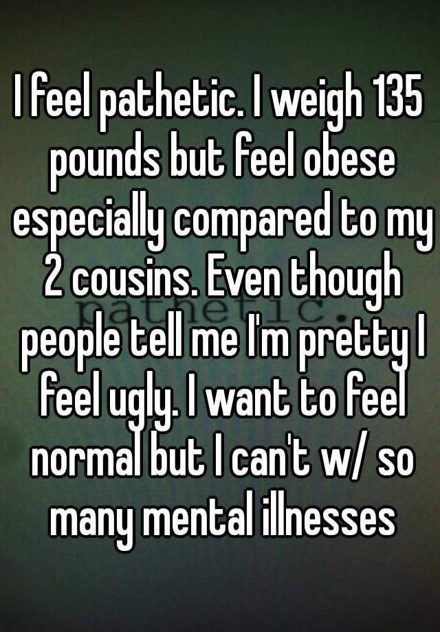 I feel pathetic. I weigh 135 pounds but feel obese especially compared to my 2 cousins. Even though people tell me I'm pretty I feel ugly. I want to feel normal but I can't w/ so many mental illnesses