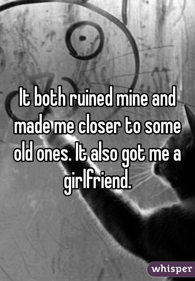 It both ruined mine and made me closer to some old ones. It also got me a girlfriend.