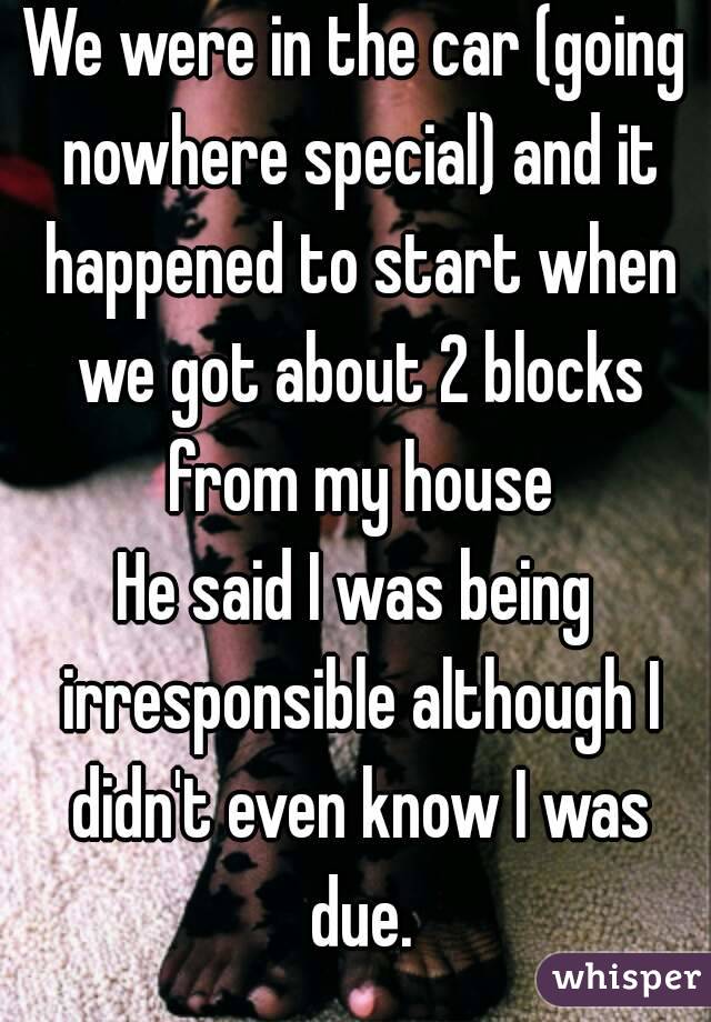 We were in the car (going nowhere special) and it happened to start when we got about 2 blocks from my house
He said I was being irresponsible although I didn't even know I was due.