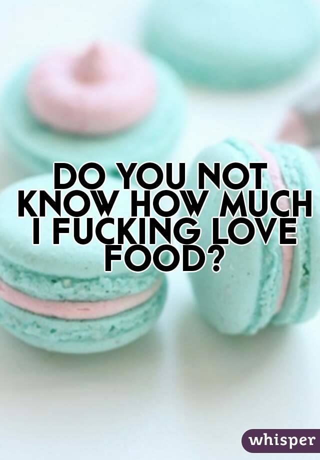 DO YOU NOT KNOW HOW MUCH I FUCKING LOVE FOOD?