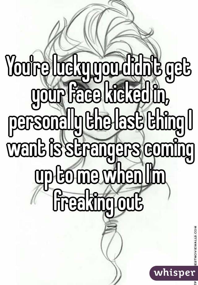 You're lucky you didn't get your face kicked in, personally the last thing I want is strangers coming up to me when I'm freaking out 