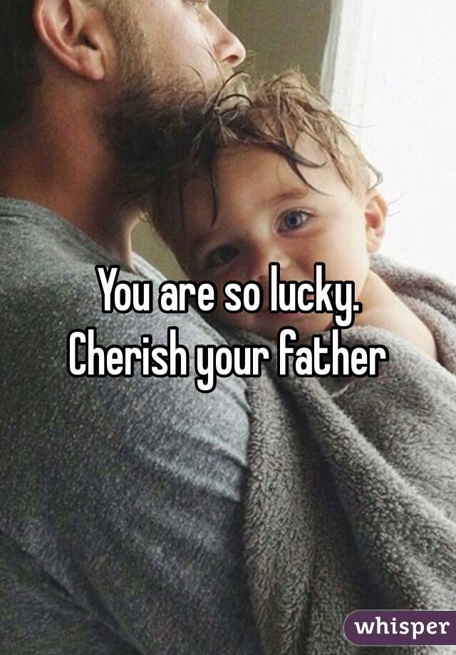 You are so lucky. 
Cherish your father