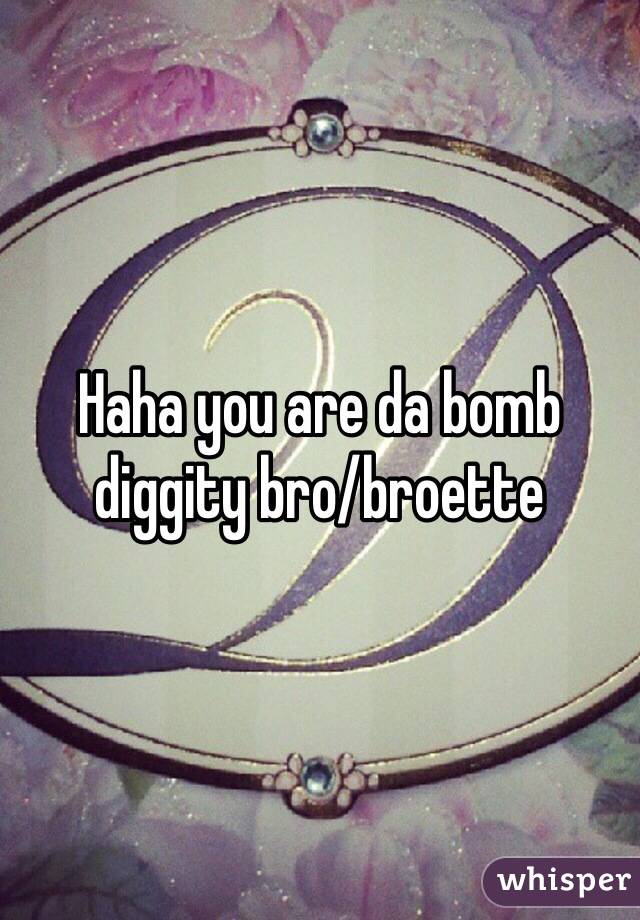 Haha you are da bomb diggity bro/broette 