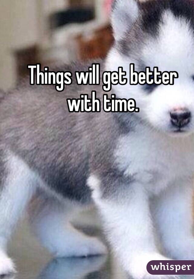 Things will get better with time.