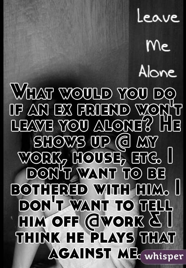 What would you do if an ex friend won't leave you alone? He shows up @ my work, house, etc. I don't want to be bothered with him. I don't want to tell him off @work & I think he plays that against me.