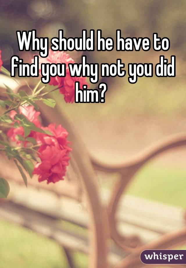Why should he have to find you why not you did him? 