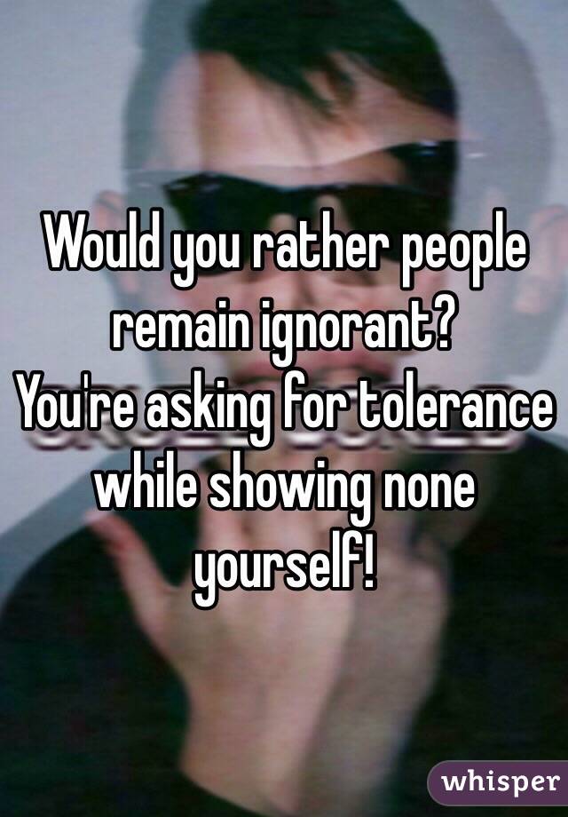 Would you rather people remain ignorant?
You're asking for tolerance while showing none yourself!
