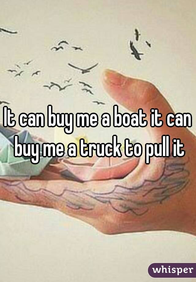 can buy me a boat it can buy me a truck to pull it