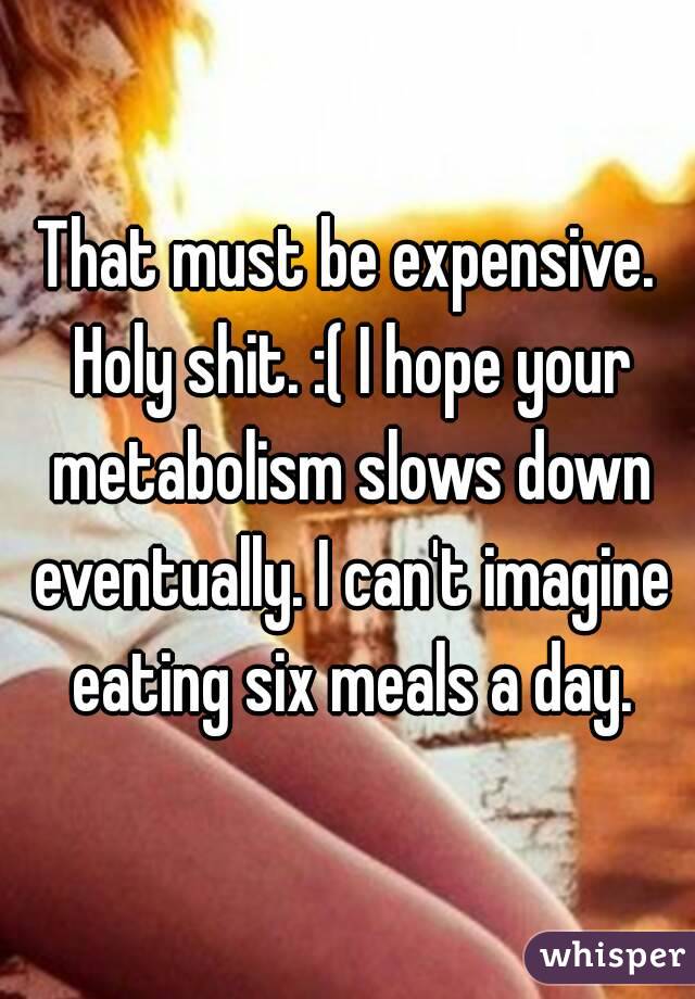 That must be expensive. Holy shit. :( I hope your metabolism slows down eventually. I can't imagine eating six meals a day.