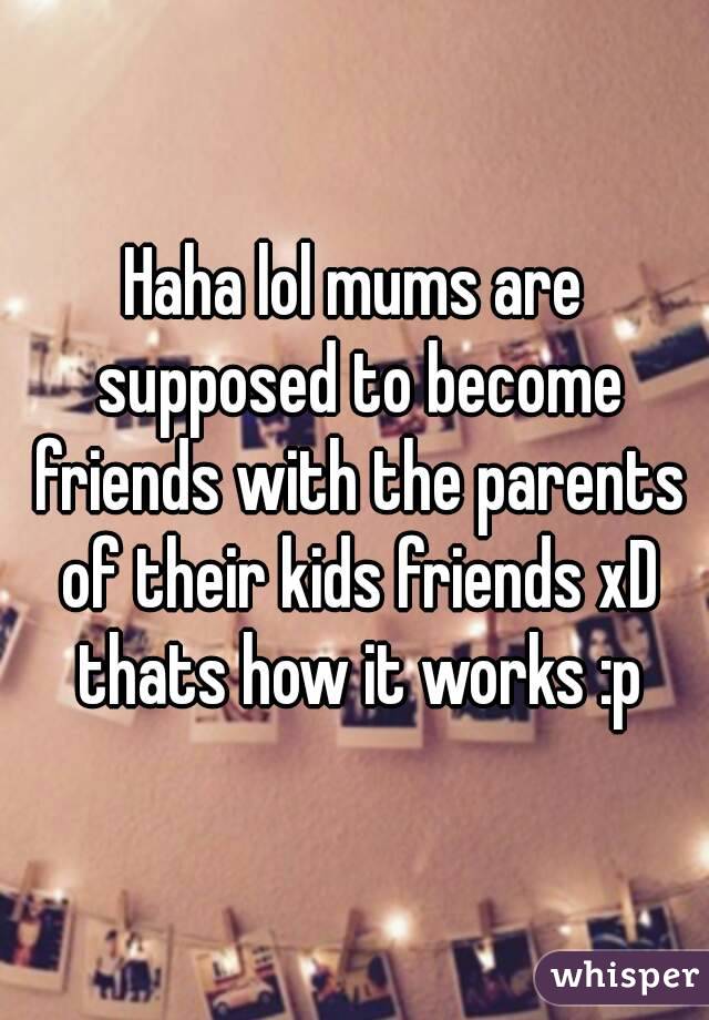 Haha lol mums are supposed to become friends with the parents of their kids friends xD thats how it works :p