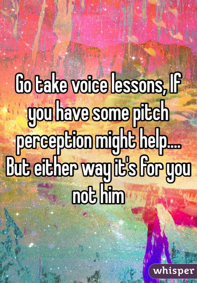 Go take voice lessons, If you have some pitch perception might help.... But either way it's for you not him 