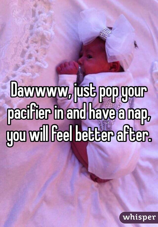 Dawwww, just pop your pacifier in and have a nap, you will feel better after. 