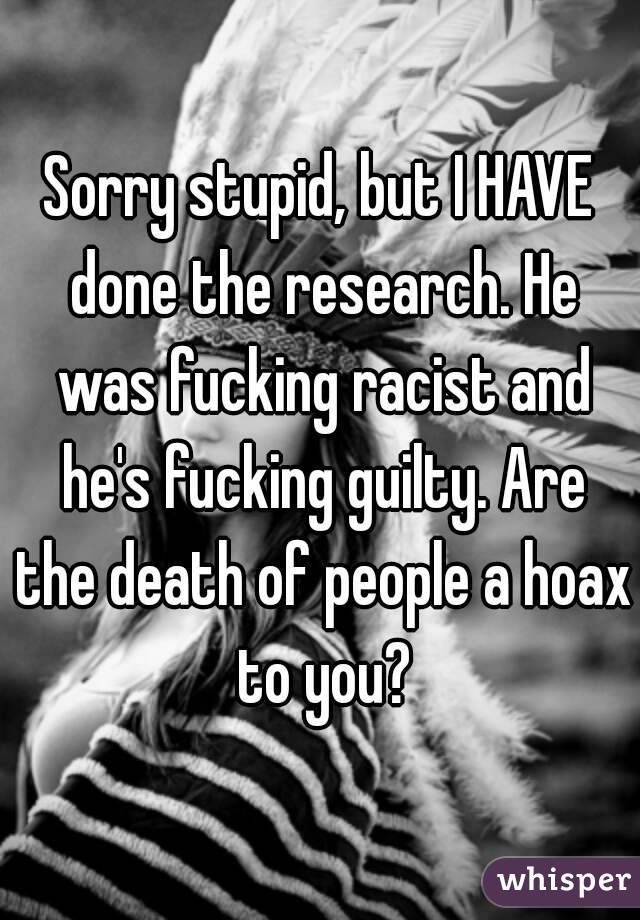 Sorry stupid, but I HAVE done the research. He was fucking racist and he's fucking guilty. Are the death of people a hoax to you?