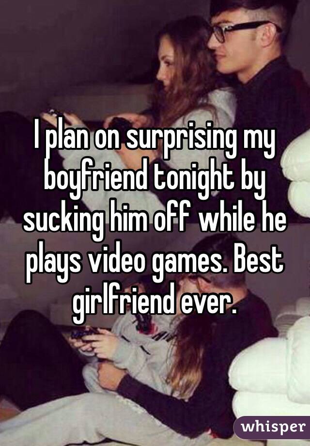 I plan on surprising my boyfriend tonight by sucking him off while he plays video games. Best girlfriend ever. 