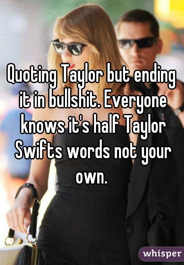 Quoting Taylor but ending it in bullshit. Everyone knows it's half Taylor Swifts words not your own. 