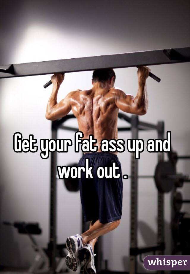 Get your fat ass up and work out . 